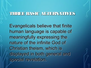 THREE BASIC ALTERNATIVESTHREE BASIC ALTERNATIVES
Evangelicals believe that finiteEvangelicals believe that finite
human language is capable ofhuman language is capable of
meaningfully expressing themeaningfully expressing the
nature of the infinite God ofnature of the infinite God of
Christian theism, which isChristian theism, which is
displayed in both general anddisplayed in both general and
special revelation.special revelation.
 