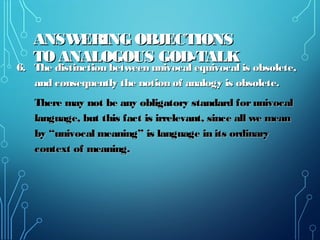 ANSWERING OBJECTIONSANSWERING OBJECTIONS
TO ANALOGOUS GOD-TALKTO ANALOGOUS GOD-TALK
6. The distinction between univocal equivocal is obsolete,6. The distinction between univocal equivocal is obsolete,
and consequently the notion of analogy is obsolete.and consequently the notion of analogy is obsolete.
There may not be any obligatory standard forunivocalThere may not be any obligatory standard forunivocal
language, but this fact is irrelevant, since all we meanlanguage, but this fact is irrelevant, since all we mean
by “univocal meaning” is language in its ordinaryby “univocal meaning” is language in its ordinary
context of meaning.context of meaning.
 