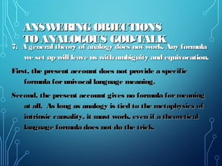 ANSWERING OBJECTIONSANSWERING OBJECTIONS
TO ANALOGOUS GOD-TALKTO ANALOGOUS GOD-TALK
7. A general theory of analogy does not work. Any formula7. A general theory of analogy does not work. Any formula
we set up will leave us with ambiguity and equivocation.we set up will leave us with ambiguity and equivocation.
First, the present account does not provide a specificFirst, the present account does not provide a specific
formula forunivocal language meaning.formula forunivocal language meaning.
Second, the present account gives no formula formeaningSecond, the present account gives no formula formeaning
at all. As long as analogy is tied to the metaphysics ofat all. As long as analogy is tied to the metaphysics of
intrinsic causality, it must work, even if a theoreticalintrinsic causality, it must work, even if a theoretical
language formula does not do the trick.language formula does not do the trick.
 
