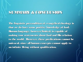 SUMMARY & CONCLUSIONSUMMARY & CONCLUSION
The linguistic precondition of evangelical theology isThe linguistic precondition of evangelical theology is
that we do have some positive knowledge of God.that we do have some positive knowledge of God.
Human language, howeverlimited, is capable ofHuman language, howeverlimited, is capable of
making true statements about God and His relationmaking true statements about God and His relation
to the world. However, these predications cannot beto the world. However, these predications cannot be
univocal, since all human concepts cannot apply tounivocal, since all human concepts cannot apply to
an infinite Being without qualification.an infinite Being without qualification.
 
