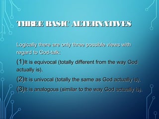 THREE BASIC ALTERNATIVESTHREE BASIC ALTERNATIVES
Logically there are only three possible views withLogically there are only three possible views with
regard to God-talk:regard to God-talk:
(1)(1)It is equivocal (totally different from the way GodIt is equivocal (totally different from the way God
actually is).actually is).
(2)(2)It is univocal (totally the same as God actually is).It is univocal (totally the same as God actually is).
(3)(3)It is analogous (similar to the way God actually is).It is analogous (similar to the way God actually is).
 