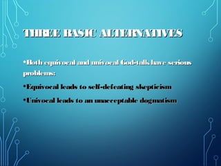THREE BASIC ALTERNATIVESTHREE BASIC ALTERNATIVES
•Both equivocal and univocal God-talkhave seriousBoth equivocal and univocal God-talkhave serious
problems:problems:
•Equivocal leads to self-defeating skepticismEquivocal leads to self-defeating skepticism
•Univocal leads to an unacceptable dogmatismUnivocal leads to an unacceptable dogmatism
 