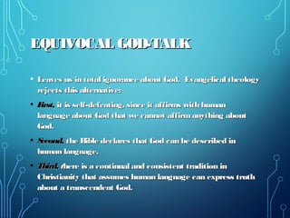 EQUIVOCAL GOD-TALKEQUIVOCAL GOD-TALK
• Leaves us in total ignorance about God. Evangelical theologyLeaves us in total ignorance about God. Evangelical theology
rejects this alternative:rejects this alternative:
• First,First, it is self-defeating, since it affirms with humanit is self-defeating, since it affirms with human
language about God that we cannot affirmanything aboutlanguage about God that we cannot affirmanything about
God.God.
• Second,Second, the Bible declares that God can be described inthe Bible declares that God can be described in
human language.human language.
• Third,Third, tthere is a continual and consistent tradition inhere is a continual and consistent tradition in
Christianity that assumes human language can express truthChristianity that assumes human language can express truth
about a transcendent God.about a transcendent God.
 