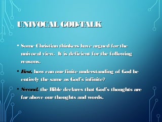 UNIVOCAL GOD-TALKUNIVOCAL GOD-TALK
• Some Christian thinkers have argued fortheSome Christian thinkers have argued forthe
univocal view. It is deficient forthe followingunivocal view. It is deficient forthe following
reasons.reasons.
• First,First, how can ourfinite understanding of God behow can ourfinite understanding of God be
entirely the same as God’s infinite?entirely the same as God’s infinite?
• Second,Second, the Bible declares that God’s thoughts arethe Bible declares that God’s thoughts are
farabove ourthoughts and words.farabove ourthoughts and words.
 