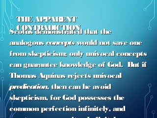 THE APPARENTTHE APPARENT
CONTRADICTIONCONTRADICTION
Scotus demonstrated that theScotus demonstrated that the
analogousanalogous conceptsconcepts would not save onewould not save one
fromskepticism; only univocal conceptsfromskepticism; only univocal concepts
can guarantee knowledge of God. But ifcan guarantee knowledge of God. But if
Thomas Aquinas rejects univocalThomas Aquinas rejects univocal
predication,predication, then can he avoidthen can he avoid
skepticism, forGod possesses theskepticism, forGod possesses the
common perfection infinitely, andcommon perfection infinitely, and
 