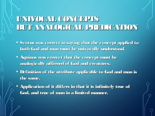 UNIVOCAL CONCEPTSUNIVOCAL CONCEPTS
BUT ANALOGICAL PREDICATIONBUT ANALOGICAL PREDICATION
• Scotus was correct in saying that the concept applied toScotus was correct in saying that the concept applied to
both God and man must be univocallyboth God and man must be univocally understood.understood.
• Aquinas was correct that the concept must beAquinas was correct that the concept must be
analogicallyanalogically affirmedaffirmed of God and creatures.of God and creatures.
• Definition of the attribute applicable to God and man isDefinition of the attribute applicable to God and man is
the same.the same.
• Application of it differs in that it is infinitely true ofApplication of it differs in that it is infinitely true of
God, and true of man in a limited manner.God, and true of man in a limited manner.
 