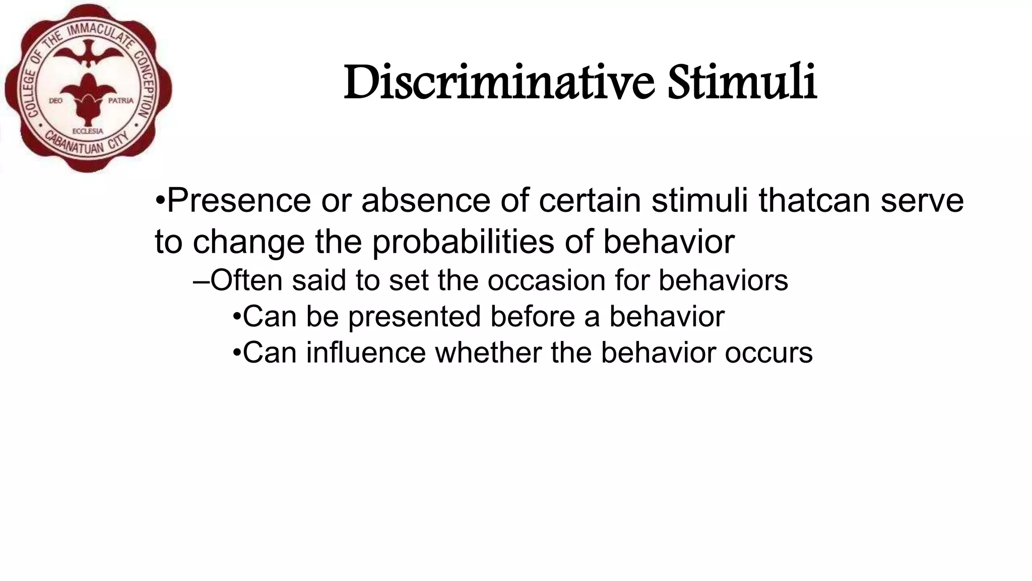 Discriminative Stimuli
•Presence or absence of certain stimuli thatcan serve
to change the probabilities of behavior
–Often said to set the occasion for behaviors
•Can be presented before a behavior
•Can influence whether the behavior occurs
 