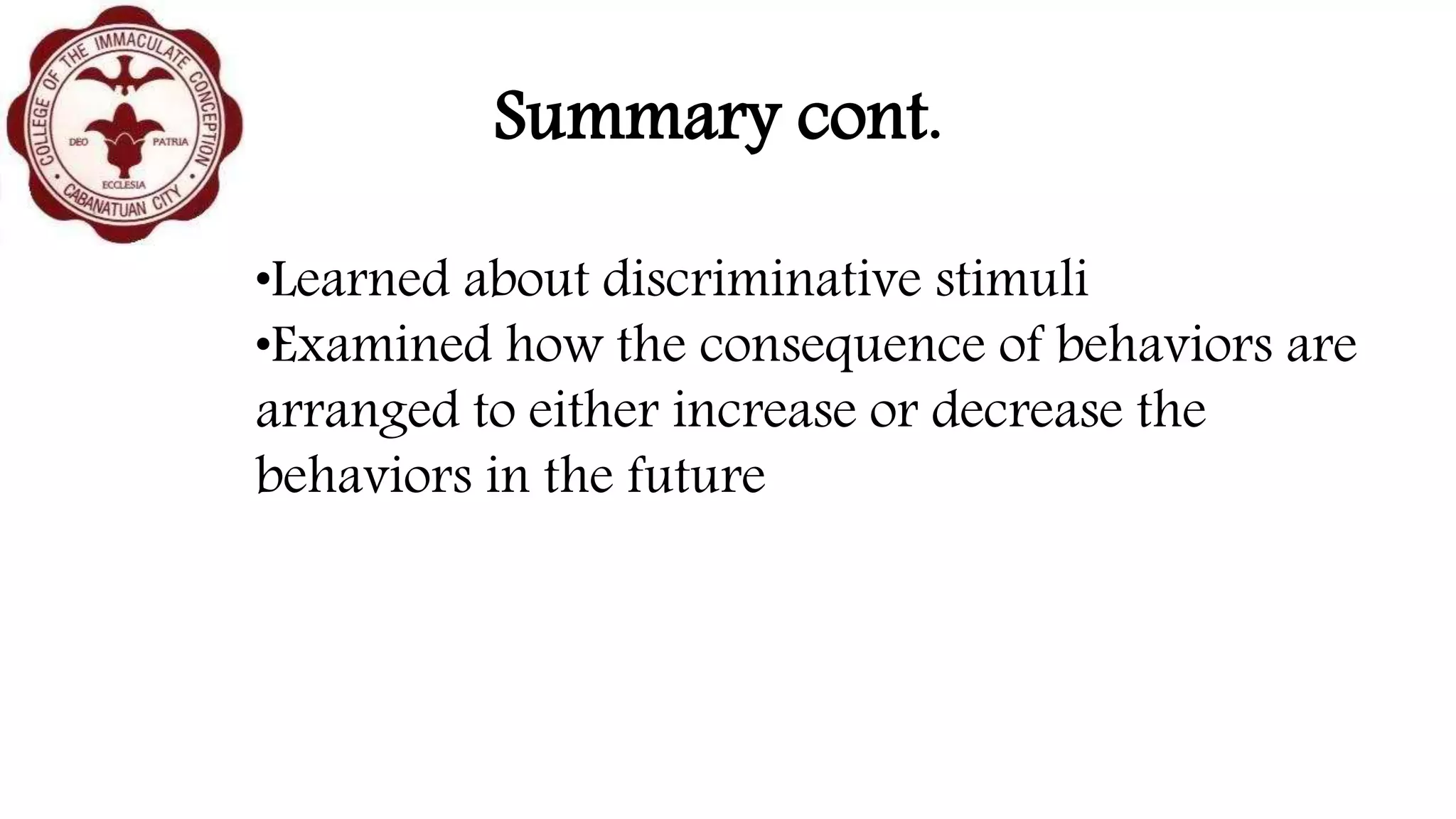 Summary cont.
•Learned about discriminative stimuli
•Examined how the consequence of behaviors are
arranged to either increase or decrease the
behaviors in the future
 