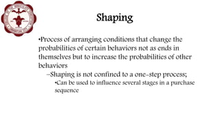Shaping
•Process of arranging conditions that change the
probabilities of certain behaviors not as ends in
themselves but to increase the probabilities of other
behaviors
–Shaping is not confined to a one-step process;
•Can be used to influence several stages in a purchase
sequence
 