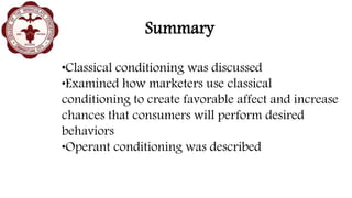 Summary
•Classical conditioning was discussed
•Examined how marketers use classical
conditioning to create favorable affect and increase
chances that consumers will perform desired
behaviors
•Operant conditioning was described
 