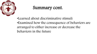 Summary cont.
•Learned about discriminative stimuli
•Examined how the consequence of behaviors are
arranged to either increase or decrease the
behaviors in the future
 
