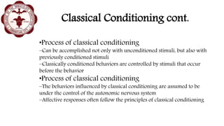 Classical Conditioning cont.
•Process of classical conditioning
–Can be accomplished not only with unconditioned stimuli, but also with
previously conditioned stimuli
–Classically conditioned behaviors are controlled by stimuli that occur
before the behavior
•Process of classical conditioning
–The behaviors influenced by classical conditioning are assumed to be
under the control of the autonomic nervous system
–Affective responses often follow the principles of classical conditioning
 