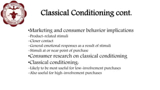 Classical Conditioning cont.
•Marketing and consumer behavior implications
–Product-related stimuli
–Closer contact
–General emotional responses as a result of stimuli
–Stimuli at or near point of purchase
•Consumer research on classical conditioning
•Classical conditioning:
–Likely to be most useful for low-involvement purchases
–Also useful for high-involvement purchases
 