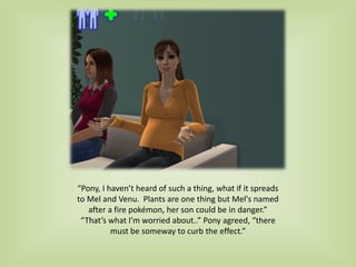 “Pony, I haven’t heard of such a thing, what if it spreads
to Mel and Venu. Plants are one thing but Mel's named
after a fire pokémon, her son could be in danger.”
“That’s what I’m worried about..” Pony agreed, “there
must be someway to curb the effect.”
 