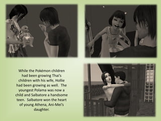 While the Pokémon children
had been growing Thai’s
children with his wife, Hollie
had been growing as well. The
youngest Polama was now a
child and Salbatore a handsome
teen. Salbatore won the heart
of young Athena, Ani-Mei’s
daughter.
 