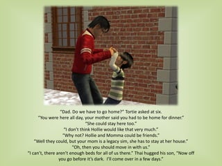 “Dad. Do we have to go home?” Tortie asked at six.
“You were here all day, your mother said you had to be home for dinner.”
“She could stay here too.”
“I don’t think Hollie would like that very much.”
“Why not? Hollie and Momma could be friends.”
“Well they could, but your mom is a legacy sim, she has to stay at her house.”
“Oh, then you should move in with us.”
“I can’t, there aren’t enough beds for all of us there.” Thai hugged his son, “Now off
you go before it’s dark. I’ll come over in a few days.”
 