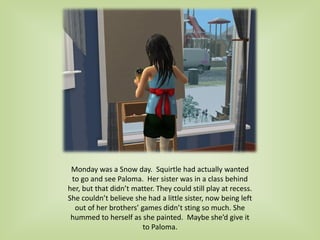 Monday was a Snow day. Squirtle had actually wanted
to go and see Paloma. Her sister was in a class behind
her, but that didn’t matter. They could still play at recess.
She couldn’t believe she had a little sister, now being left
out of her brothers’ games didn’t sting so much. She
hummed to herself as she painted. Maybe she’d give it
to Paloma.
 