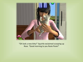 “Oh look a new kitty!” Squirtle exclaimed scooping up
Rose. “Good morning to you Rosie Posie!”
 