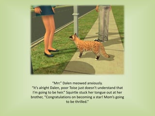 “Mrr.” Dalen meowed anxiously.
“It’s alright Dalen, poor Toise just doesn’t understand that
I’m going to be heir.” Squirtle stuck her tongue out at her
brother, “Congratulations on becoming a star! Mom’s going
to be thrilled.”
 