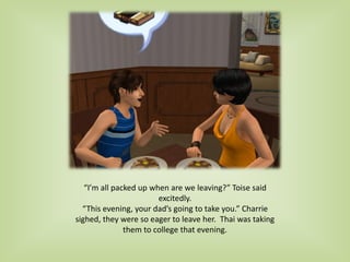 “I’m all packed up when are we leaving?” Toise said
excitedly.
“This evening, your dad’s going to take you.” Charrie
sighed, they were so eager to leave her. Thai was taking
them to college that evening.
 