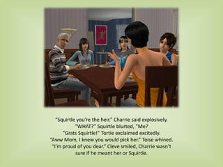 “Squirtle you’re the heir.” Charrie said explosively.
“WHAT?” Squirtle blurted, “Me?
“Grats Squirtle!” Tortie exclaimed excitedly.
“Aww Mom, I knew you would pick her.” Toise whined.
“I’m proud of you dear.” Cleve smiled, Charrie wasn’t
sure if he meant her or Squirtle.
 