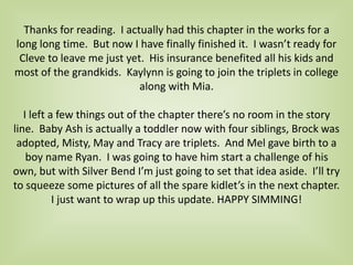 Thanks for reading. I actually had this chapter in the works for a
long long time. But now I have finally finished it. I wasn’t ready for
Cleve to leave me just yet. His insurance benefited all his kids and
most of the grandkids. Kaylynn is going to join the triplets in college
along with Mia.
I left a few things out of the chapter there’s no room in the story
line. Baby Ash is actually a toddler now with four siblings, Brock was
adopted, Misty, May and Tracy are triplets. And Mel gave birth to a
boy name Ryan. I was going to have him start a challenge of his
own, but with Silver Bend I’m just going to set that idea aside. I’ll try
to squeeze some pictures of all the spare kidlet’s in the next chapter.
I just want to wrap up this update. HAPPY SIMMING!
 