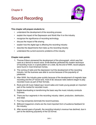 Chapter 9
Sound Recording
__________________________________________________________________
This chapter will prepare students to:
• understand the development of the recording process
• explain the impact of the Depression and World War II on the industry
• recognize the significance of recording technology
• discuss the impact of file sharing
• explain how the digital age is affecting the recording industry
• describe the departments that make up the recording industry
• understand the current economic problems of the industry
Chapter main points:
1. Thomas Edison pioneered the development of the phonograph, which was first
used as a device to record voice. Emile Berliner perfected the modern technique
of recording music in a spiral pattern on a disk. By the end of WWI, record players
were found in most American homes.
2. The coming of radio and the depression hurt the development of the recording
industry, but the business was able to survive because of the popularity of
jukeboxes.
3. After WWII, the industry grew quickly because of the development of magnetic tape
recording and the LP record and, most of all, because radio stations began to play
recorded music as part of their formats.
4. Rock-and-roll music helped spur record sales and made young people an important
part of the market for recorded music.
5. Digital downloading is transforming the basic way the music industry conducts
business.
6. There are four segments in the recording industry: talent, production, distribution,
and retail.
7. Four big companies dominate the record business.
8. Billboard magazine’s charts are the most important form of audience feedback for
the industry.
9. After several years of growth, the recording industry’s revenue has declined, due in
part to the declining popularity of the CD format.
IM9-1
 