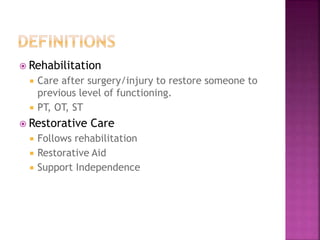  Rehabilitation
 Care after surgery/injury to restore someone to
previous level of functioning.
 PT, OT, ST
 Restorati...