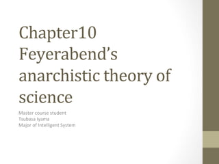 Chapter10	
Feyerabend’s	
anarchistic	theory	of	
science	
Master course student
Tsubasa Iyama
Major of Intelligent System
	
 
