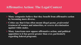 Affirmative Action: The Legal Context
 Many companies believe that they benefit from affirmative action
by becoming more diverse.
 Critics say that it has often meant illegal quotas, preferential
treatment of women and minorities, or reverse discrimination
against white males.
 Many Americans now oppose affirmative action, and political
opposition to it has grown greater than ever, particularly
regarding federal programs.
 