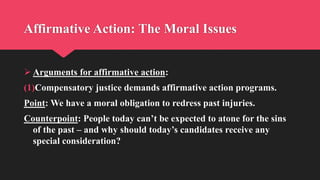 Affirmative Action: The Moral Issues
 Arguments for affirmative action:
(1)Compensatory justice demands affirmative action programs.
Point: We have a moral obligation to redress past injuries.
Counterpoint: People today can’t be expected to atone for the sins
of the past – and why should today’s candidates receive any
special consideration?
 