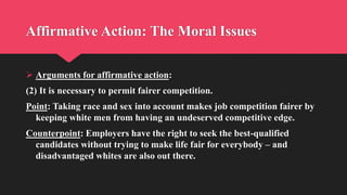 Affirmative Action: The Moral Issues
 Arguments for affirmative action:
(2) It is necessary to permit fairer competition.
Point: Taking race and sex into account makes job competition fairer by
keeping white men from having an undeserved competitive edge.
Counterpoint: Employers have the right to seek the best-qualified
candidates without trying to make life fair for everybody – and
disadvantaged whites are also out there.
 