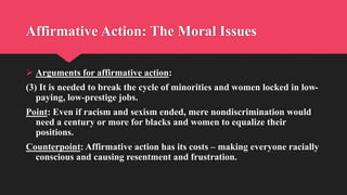 Affirmative Action: The Moral Issues
 Arguments for affirmative action:
(3) It is needed to break the cycle of minorities and women locked in low-
paying, low-prestige jobs.
Point: Even if racism and sexism ended, mere nondiscrimination would
need a century or more for blacks and women to equalize their
positions.
Counterpoint: Affirmative action has its costs – making everyone racially
conscious and causing resentment and frustration.
 