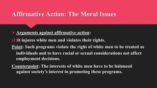 Affirmative Action: The Moral Issues
 Arguments against affirmative action:
(1)It injures white men and violates their rights.
Point: Such programs violate the right of white men to be treated as
individuals and to have racial or sexual considerations not affect
employment decisions.
Counterpoint: The interests of white men have to be balanced
against society’s interest in promoting these programs.
 