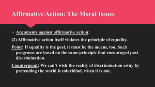 Affirmative Action: The Moral Issues
 Arguments against affirmative action:
(2) Affirmative action itself violates the principle of equality.
Point: If equality is the goal, it must be the means, too. Such
programs are based on the same principle that encouraged past
discrimination.
Counterpoint: We can’t wish the reality of discrimination away by
pretending the world is colorblind, when it is not.
 