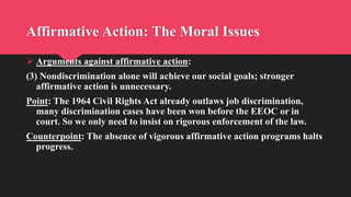 Affirmative Action: The Moral Issues
 Arguments against affirmative action:
(3) Nondiscrimination alone will achieve our social goals; stronger
affirmative action is unnecessary.
Point: The 1964 Civil Rights Act already outlaws job discrimination,
many discrimination cases have been won before the EEOC or in
court. So we only need to insist on rigorous enforcement of the law.
Counterpoint: The absence of vigorous affirmative action programs halts
progress.
 