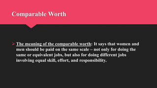 Comparable Worth
 The meaning of the comparable worth: It says that women and
men should be paid on the same scale – not only for doing the
same or equivalent jobs, but also for doing different jobs
involving equal skill, effort, and responsibility.
 