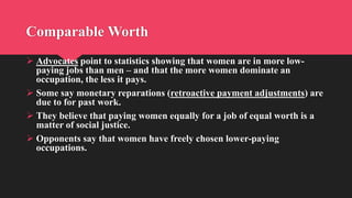 Comparable Worth
 Advocates point to statistics showing that women are in more low-
paying jobs than men – and that the more women dominate an
occupation, the less it pays.
 Some say monetary reparations (retroactive payment adjustments) are
due to for past work.
 They believe that paying women equally for a job of equal worth is a
matter of social justice.
 Opponents say that women have freely chosen lower-paying
occupations.
 