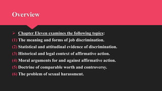 Overview
 Chapter Eleven examines the following topics:
(1) The meaning and forms of job discrimination.
(2) Statistical and attitudinal evidence of discrimination.
(3) Historical and legal context of affirmative action.
(4) Moral arguments for and against affirmative action.
(5) Doctrine of comparable worth and controversy.
(6) The problem of sexual harassment.
 