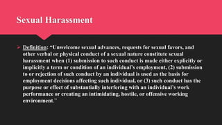 Sexual Harassment
 Definition: “Unwelcome sexual advances, requests for sexual favors, and
other verbal or physical conduct of a sexual nature constitute sexual
harassment when (1) submission to such conduct is made either explicitly or
implicitly a term or condition of an individual’s employment, (2) submission
to or rejection of such conduct by an individual is used as the basis for
employment decisions affecting such individual, or (3) such conduct has the
purpose or effect of substantially interfering with an individual’s work
performance or creating an intimidating, hostile, or offensive working
environment.”
 