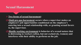 Sexual Harassment
 Two forms of sexual harassment:
(1)Quid pro quo harassment occurs when a supervisor makes an
employee’s job opportunities conditional on the employee’s
entering into a sexual relationship with, or granting sexual favors
to, the supervisor.
(2)Hostile working environment is behavior of a sexual nature that
is distressing to workers (often, but not exclusively, women) and
interferes with their ability to perform on the job.
 