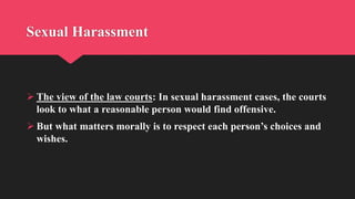 Sexual Harassment
 The view of the law courts: In sexual harassment cases, the courts
look to what a reasonable person would find offensive.
 But what matters morally is to respect each person’s choices and
wishes.
 