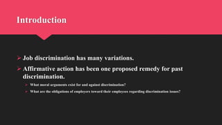 Introduction
 Job discrimination has many variations.
 Affirmative action has been one proposed remedy for past
discrimination.
 What moral arguments exist for and against discrimination?
 What are the obligations of employers toward their employees regarding discrimination issues?
 