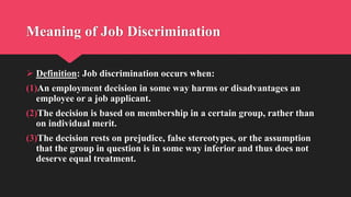 Meaning of Job Discrimination
 Definition: Job discrimination occurs when:
(1)An employment decision in some way harms or disadvantages an
employee or a job applicant.
(2)The decision is based on membership in a certain group, rather than
on individual merit.
(3)The decision rests on prejudice, false stereotypes, or the assumption
that the group in question is in some way inferior and thus does not
deserve equal treatment.
 