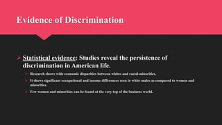 Evidence of Discrimination
 Statistical evidence: Studies reveal the persistence of
discrimination in American life.
 Research shows wide economic disparities between whites and racial minorities.
 It shows significant occupational and income differences seen in white males as compared to women and
minorities.
 Few women and minorities can be found at the very top of the business world.
 