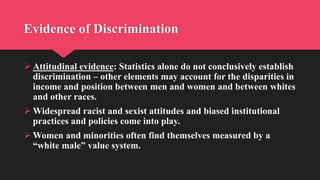 Evidence of Discrimination
 Attitudinal evidence: Statistics alone do not conclusively establish
discrimination – other elements may account for the disparities in
income and position between men and women and between whites
and other races.
 Widespread racist and sexist attitudes and biased institutional
practices and policies come into play.
 Women and minorities often find themselves measured by a
“white male” value system.
 