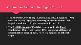 Affirmative Action: The Legal Context
 The Supreme Court ruling in Brown v. Board of Education (1954)
declared racially segregated schooling as unconstitutional and
helped launch the civil rights movement in the U.S.
 The Civil Rights Act of 1964 (later amended by the Equal
Employment Opportunity Act of 1972) prohibited all forms of
discrimination based on race, color, sex, religion, or national
origin.
 