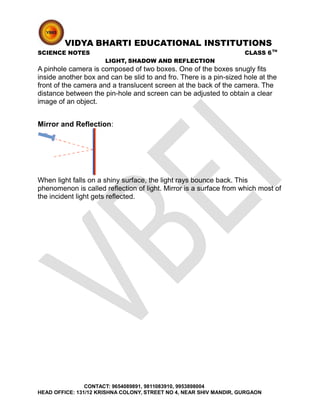 VIDYA BHARTI EDUCATIONAL INSTITUTIONS
SCIENCE NOTES CLASS 6TH
LIGHT, SHADOW AND REFLECTION
A pinhole camera is composed of two boxes. One of the boxes snugly fits
inside another box and can be slid to and fro. There is a pin-sized hole at the
front of the camera and a translucent screen at the back of the camera. The
distance between the pin-hole and screen can be adjusted to obtain a clear
image of an object.
Mirror and Reflection:
When light falls on a shiny surface, the light rays bounce back. This
phenomenon is called reflection of light. Mirror is a surface from which most of
the incident light gets reflected.
CONTACT: 9654089891, 9811083910, 9953898004
HEAD OFFICE: 131/12 KRISHNA COLONY, STREET NO 4, NEAR SHIV MANDIR, GURGAON
 