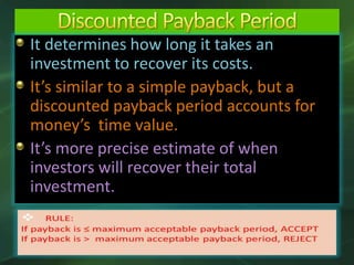 It determines how long it takes an
investment to recover its costs.
It’s similar to a simple payback, but a
discounted payback period accounts for
money’s time value.
It’s more precise estimate of when
investors will recover their total
investment.
 