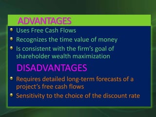 Uses Free Cash Flows
Recognizes the time value of money
Is consistent with the firm’s goal of
shareholder wealth maximization
DISADVANTAGES
Requires detailed long-term forecasts of a
project’s free cash flows
Sensitivity to the choice of the discount rate
ADVANTAGES
 